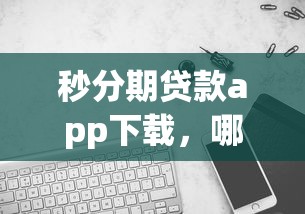秒分期贷款app下载，哪个版本更靠谱？实测对比告诉你答案