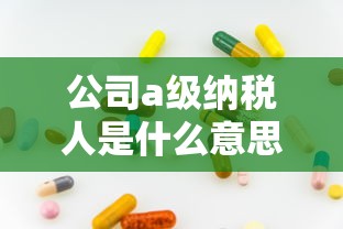 公司a级纳税人是什么意思？贷款额度竟然能翻倍