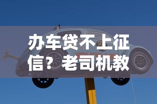 办车贷不上征信？老司机教你三招隐藏征信记录的购车方案