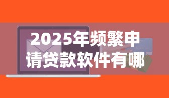 2025年频繁申请贷款软件有哪些：整理5个微信里的贷款平台