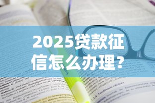 2025贷款征信怎么办理？超全攻略手把手教你轻松搞定