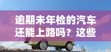 逾期未年检的汽车还能上路吗？这些后果你可能没想到