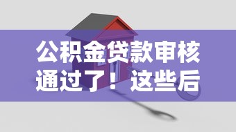 公积金贷款审核通过了！这些后续流程一定要注意，轻松搞定房贷