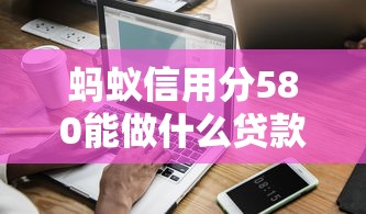 蚂蚁信用分580能做什么贷款口子？这5类产品更容易下款