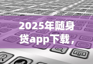 2025年随身贷app下载，分享五个学生能贷款的平台
