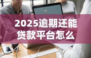 2025逾期还能贷款平台怎么选？这3种方案真实可用