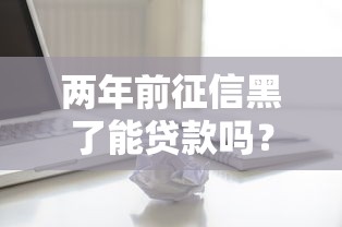 两年前征信黑了能贷款吗？真实情况分析+实用建议