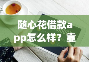 随心花借款app怎么样？靠谱吗？实测后发现了这些细节