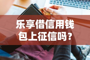 乐享借信用钱包上征信吗？一文搞懂征信影响和注意事项
