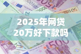 2025年网贷20万好下款吗？分享五个贷款平台额度高利息低