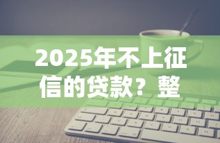 2025年不上征信的贷款？整理五个借钱平台不看综合评估的软件