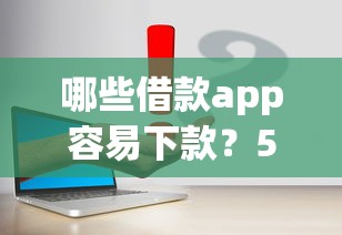 哪些借款app容易下款？5个亲测有效的正规平台推荐