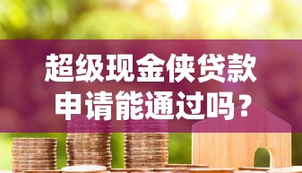 超级现金侠贷款申请能通过吗？关键审核条件全解析