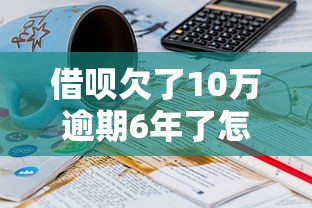 借呗欠了10万逾期6年了怎么办？过来人亲身经历分享