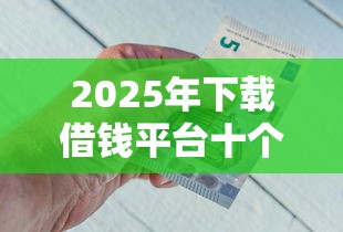2025年下载借钱平台十个，整理五个为借款平台借钱不通过
