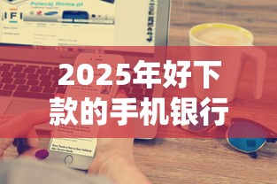 2025年好下款的手机银行：梳理五个小额贷平台最容易下款