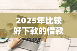 2025年比较好下款的借款平台有哪些？实测这五家容易通过