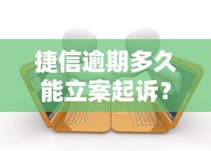 捷信逾期多久能立案起诉？这些细节不注意可能被起诉！