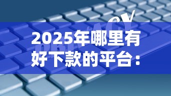 2025年哪里有好下款的平台：梳理五个十大安全借钱平台