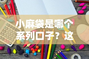 小麻袋是哪个系列口子？这几个平台产品或许能满足需求