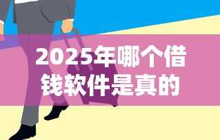 2025年哪个借钱软件是真的：梳理五个急用钱5000快审快贷无需征信平台