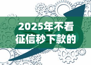 2025年不看征信秒下款的网贷6：分享5个2025年714必下口子借款平台