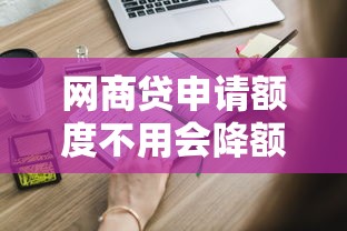 网商贷申请额度不用会降额吗？这些影响要提前了解