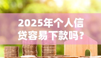 2025年个人信贷容易下款吗？整合5个贷款平台容易借又安全