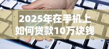 2025年在手机上如何贷款10万块钱：看看这五个长期贷款平台