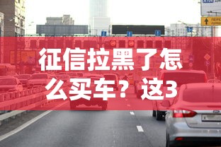 征信拉黑了怎么买车？这3个方法亲测有效！