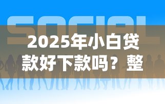 2025年小白贷款好下款吗？整合五个贷款服务平台