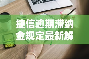 捷信逾期滞纳金规定最新解读：这些费用你必须知道！
