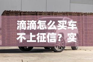 滴滴怎么买车不上征信？实测3种靠谱方案+避坑细节