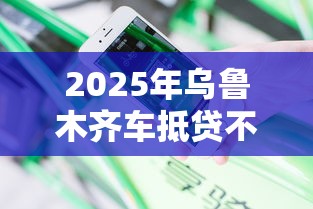 2025年乌鲁木齐车抵贷不看征信：分享5个好通过的贷款平台