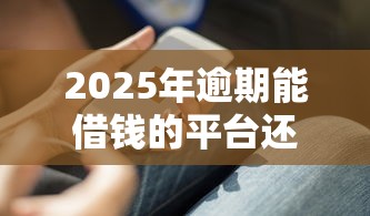 2025年逾期能借钱的平台还有这些能下款？过来人实测攻略