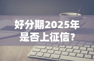 好分期2025年是否上征信？最新政策解读与避坑指南