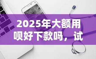 2025年大额用呗好下款吗，试试这五个平台不看负债和征信可以借到钱