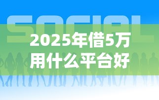 2025年借5万用什么平台好下款？罗列五个平台借钱最靠谱