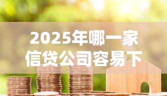 2025年哪一家信贷公司容易下款：分享五个好下款借款平台