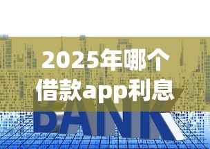 2025年哪个借款app利息低易通过，罗列5个18岁必下款的网贷口子