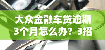 大众金融车贷逾期3个月怎么办？3招化解风险+协商方案