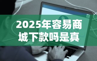 2025年容易商城下款吗是真的吗：整理五个正规平台贷款
