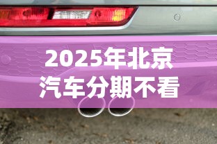 2025年北京汽车分期不看征信？整合5个长期贷款平台