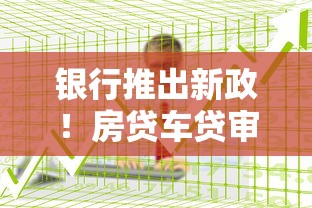 银行推出新政！房贷车贷审核放宽，这5类人更容易申请成功