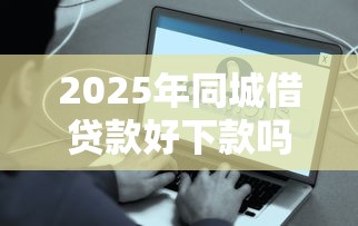 2025年同城借贷款好下款吗知乎？公布5个贷款软件容易通过