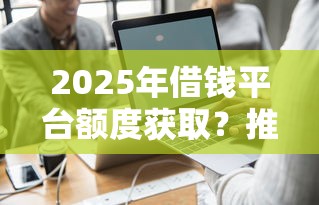 2025年借钱平台额度获取？推荐五个个体户贷款平台
