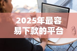 2025年最容易下款的平台良心推荐：手把手教你选对渠道