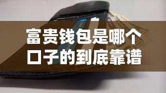 富贵钱包是哪个口子的到底靠谱吗？全面解析真实使用体验