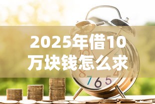 2025年借10万块钱怎么求助：梳理5个贷款平台小额贷款
