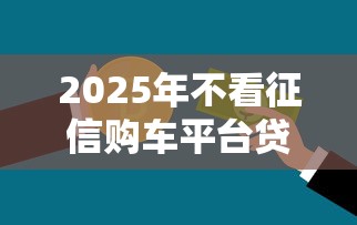 2025年不看征信购车平台贷款：推荐五个年利率低的网贷平台